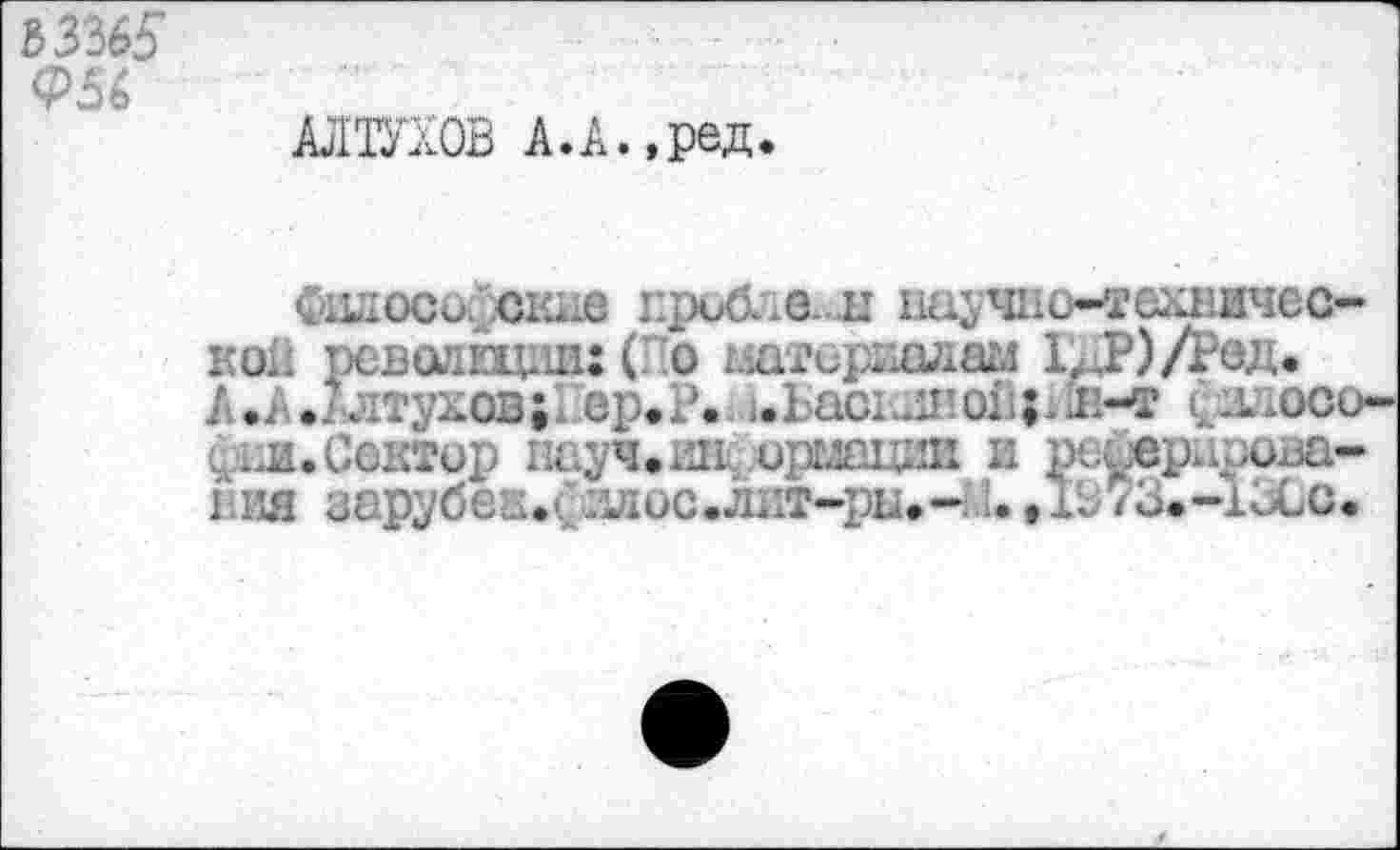 ﻿Ь3365

АЛТУХОВ А.А.,ред.
филоси. окне Еробла~н научно-технической ревоивдии: (По материалам 1^.Р)/Ред. А.А.2лтунов; ер.Р«и.Ьаснш’01ф1н-т (ллосо-
.Сектор науч.ин^л)рыаиии и ре^с V вия зарубен.( ллос.лит-ры.-::*,1В73.-1ВСс.